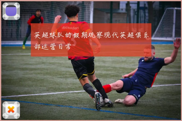 英超球队的假期观察现代英超俱乐部运营日常