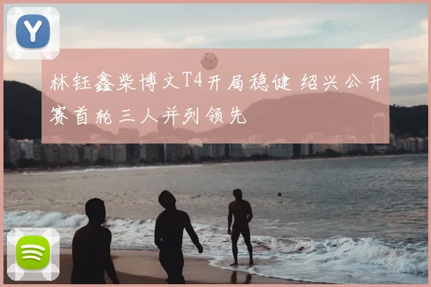 林钰鑫柴博文T4开局稳健 绍兴公开赛首轮三人并列领先