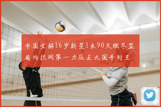 中国女排16岁新星1米90天赋尽显 局均拦网第一力压五大国手封王