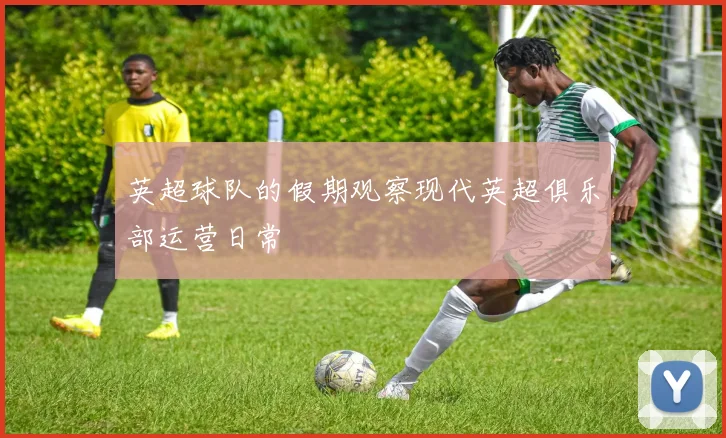 英超球队的假期观察现代英超俱乐部运营日常