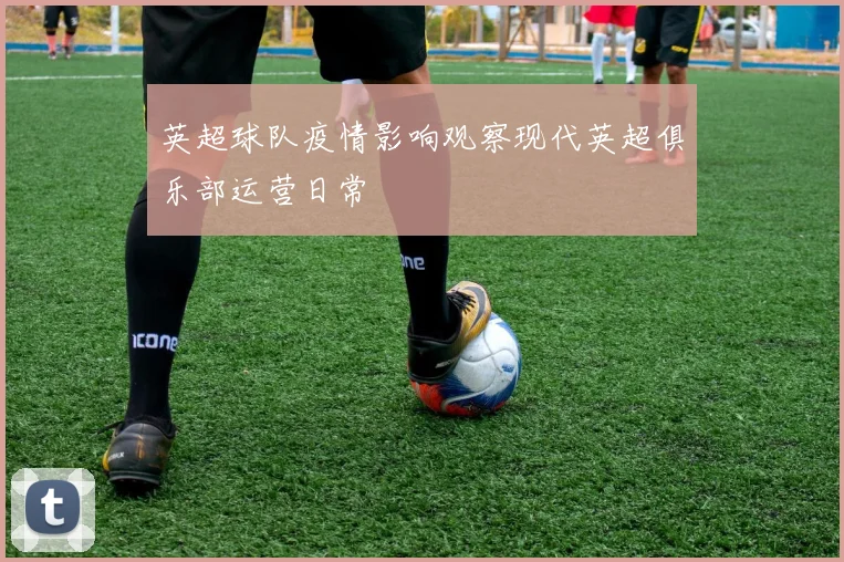 英超球队疫情影响观察现代英超俱乐部运营日常