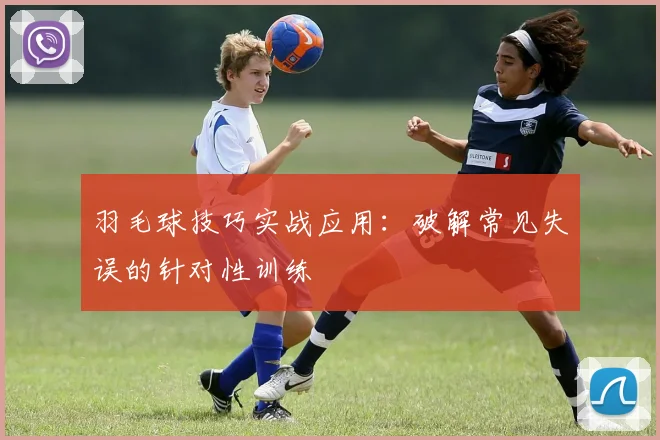 羽毛球技巧实战应用：破解常见失误的针对性训练