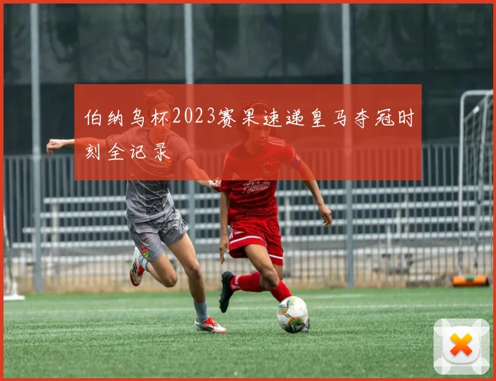 伯纳乌杯2023赛果速递皇马夺冠时刻全记录